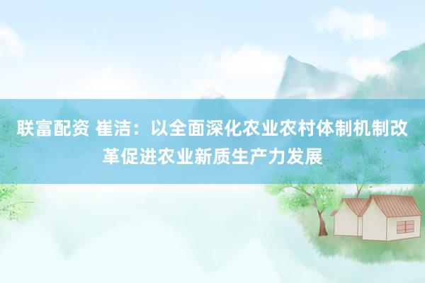 联富配资 崔洁：以全面深化农业农村体制机制改革促进农业新质生产力发展
