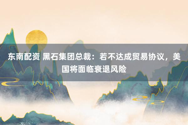 东南配资 黑石集团总裁：若不达成贸易协议，美国将面临衰退风险