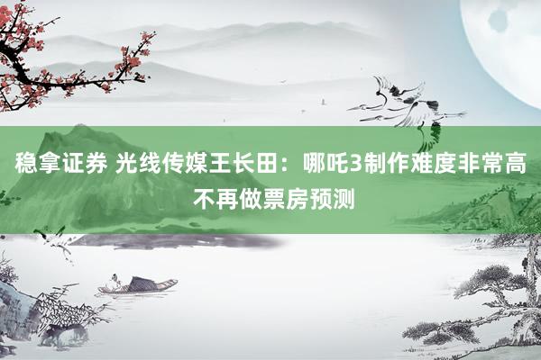 稳拿证券 光线传媒王长田：哪吒3制作难度非常高 不再做票房预测