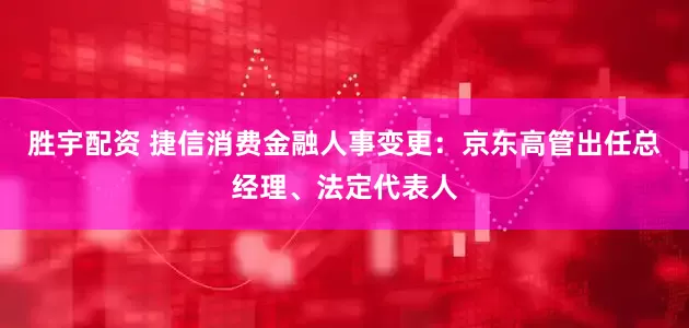 胜宇配资 捷信消费金融人事变更：京东高管出任总经理、法定代表人