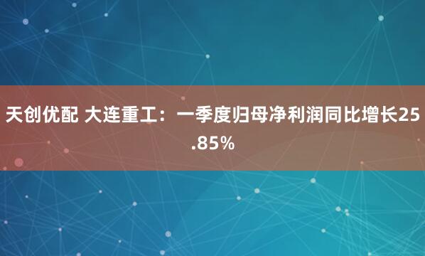 天创优配 大连重工：一季度归母净利润同比增长25.85%