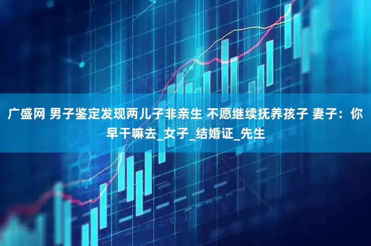 广盛网 男子鉴定发现两儿子非亲生 不愿继续抚养孩子 妻子：你早干嘛去_女子_结婚证_先生