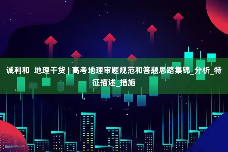 诚利和  地理干货 | 高考地理审题规范和答题思路集锦_分析_特征描述_措施