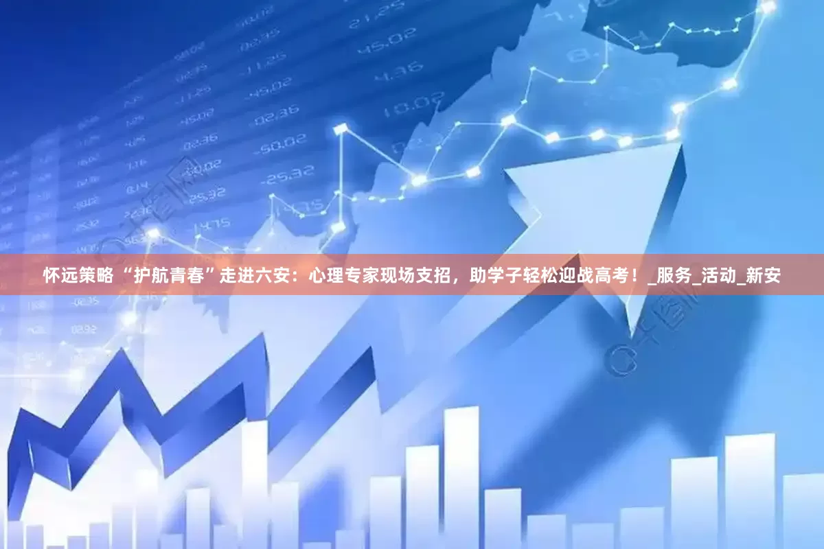 怀远策略 “护航青春”走进六安：心理专家现场支招，助学子轻松迎战高考！_服务_活动_新安