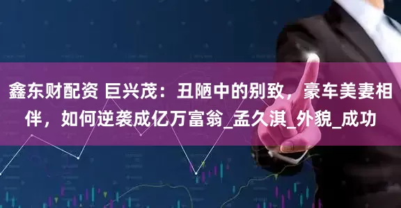 鑫东财配资 巨兴茂：丑陋中的别致，豪车美妻相伴，如何逆袭成亿万富翁_孟久淇_外貌_成功