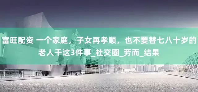 富旺配资 一个家庭，子女再孝顺，也不要替七八十岁的老人干这3件事_社交圈_劳而_结果