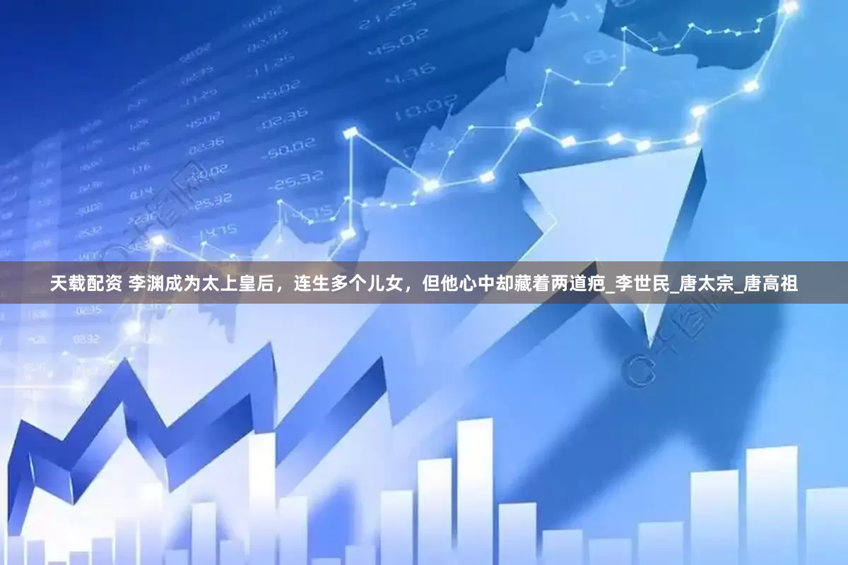 天载配资 李渊成为太上皇后，连生多个儿女，但他心中却藏着两道疤_李世民_唐太宗_唐高祖