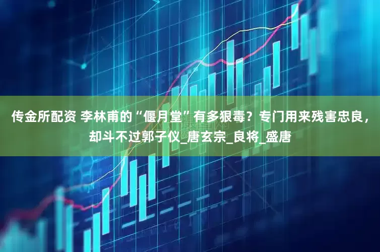 传金所配资 李林甫的“偃月堂”有多狠毒？专门用来残害忠良，却斗不过郭子仪_唐玄宗_良将_盛唐