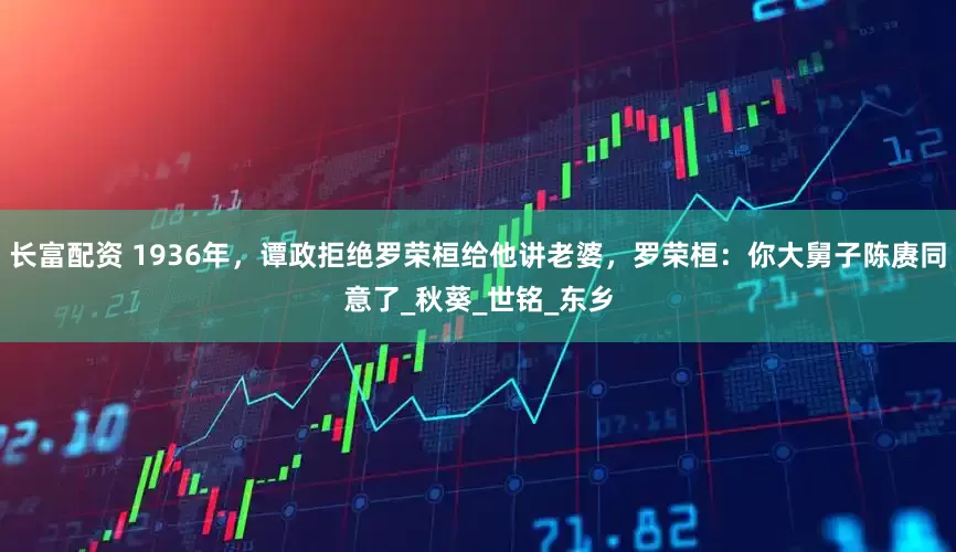 长富配资 1936年，谭政拒绝罗荣桓给他讲老婆，罗荣桓：你大舅子陈赓同意了_秋葵_世铭_东乡