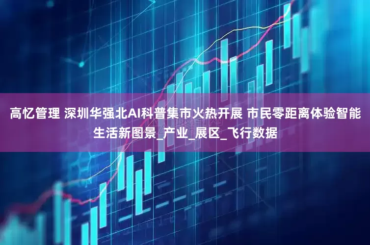 高忆管理 深圳华强北AI科普集市火热开展 市民零距离体验智能生活新图景_产业_展区_飞行数据