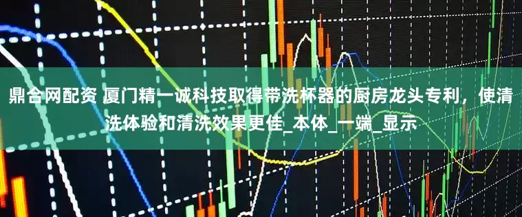 鼎合网配资 厦门精一诚科技取得带洗杯器的厨房龙头专利，使清洗体验和清洗效果更佳_本体_一端_显示