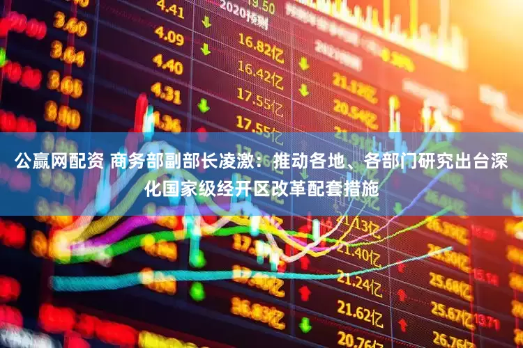 公赢网配资 商务部副部长凌激：推动各地、各部门研究出台深化国家级经开区改革配套措施