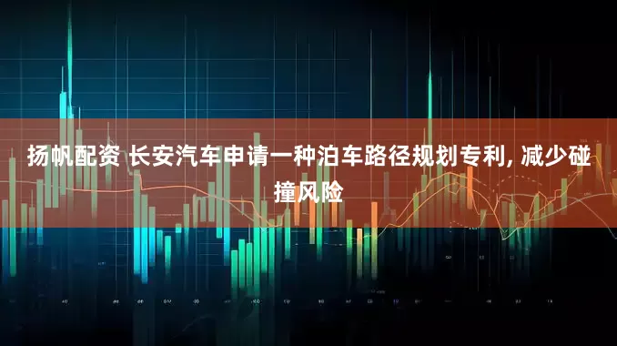 扬帆配资 长安汽车申请一种泊车路径规划专利, 减少碰撞风险