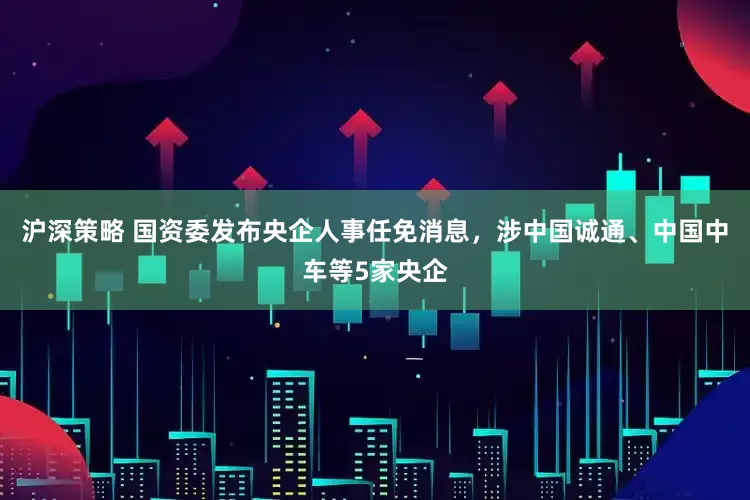沪深策略 国资委发布央企人事任免消息，涉中国诚通、中国中车等5家央企