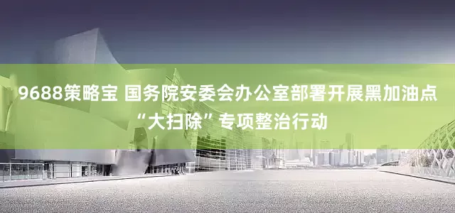 9688策略宝 国务院安委会办公室部署开展黑加油点 “大扫除”专项整治行动