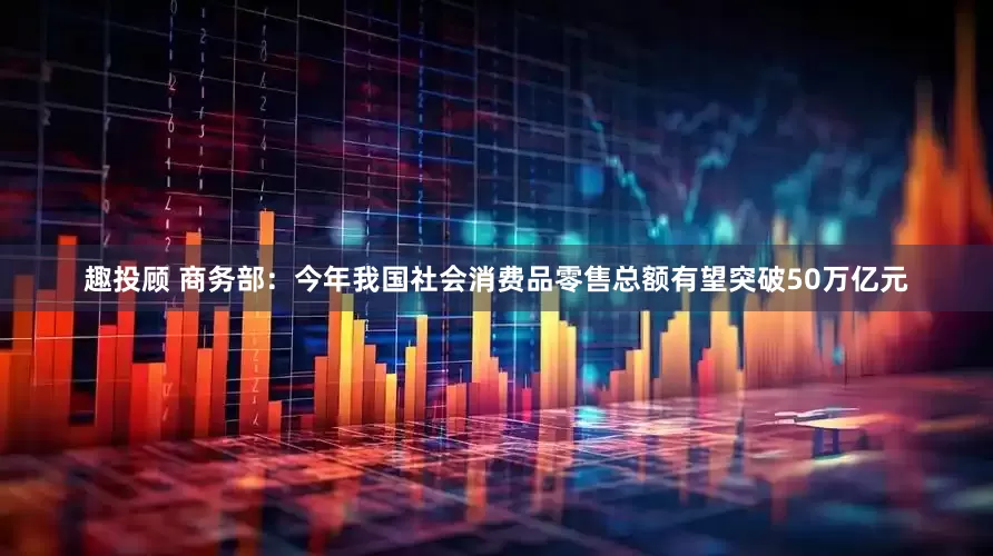 趣投顾 商务部：今年我国社会消费品零售总额有望突破50万亿元