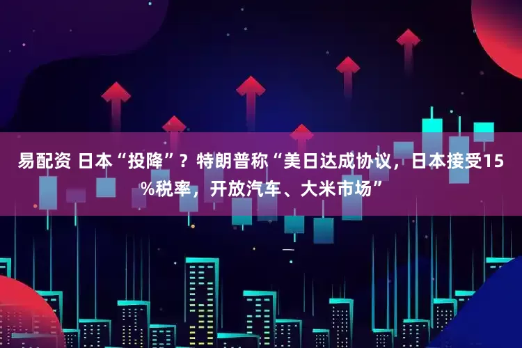 易配资 日本“投降”？特朗普称“美日达成协议，日本接受15%税率，开放汽车、大米市场”