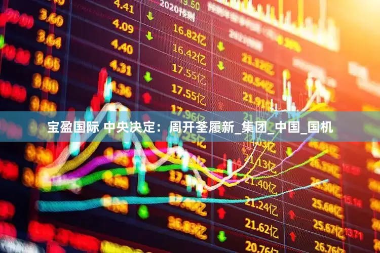宝盈国际 中央决定：周开荃履新_集团_中国_国机