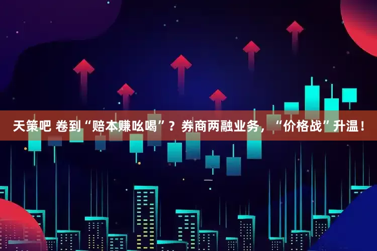 天策吧 卷到“赔本赚吆喝”？券商两融业务，“价格战”升温！