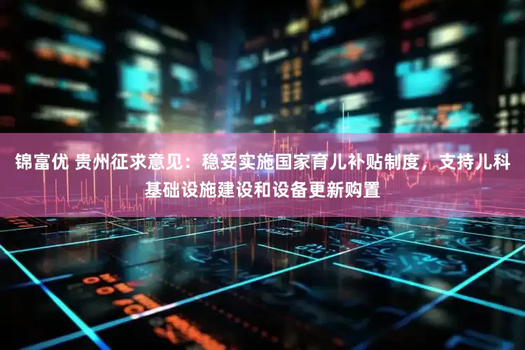 锦富优 贵州征求意见：稳妥实施国家育儿补贴制度，支持儿科基础设施建设和设备更新购置