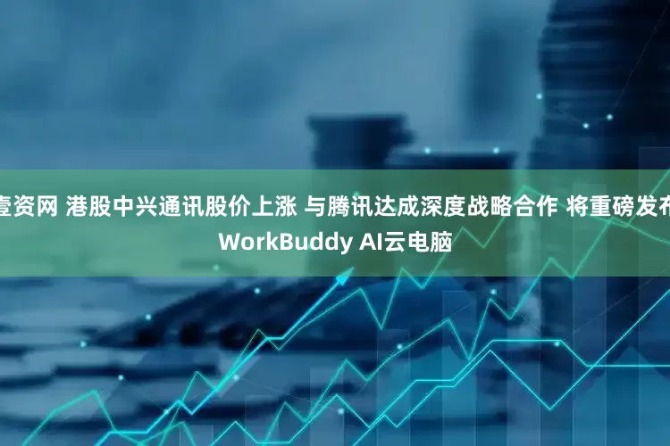 壹资网 港股中兴通讯股价上涨 与腾讯达成深度战略合作 将重磅发布WorkBuddy AI云电脑