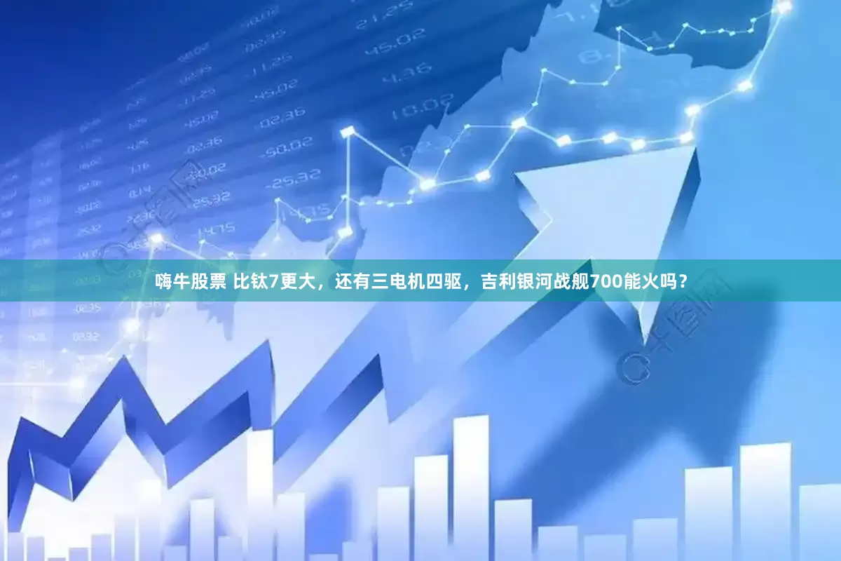 嗨牛股票 比钛7更大，还有三电机四驱，吉利银河战舰700能火吗？