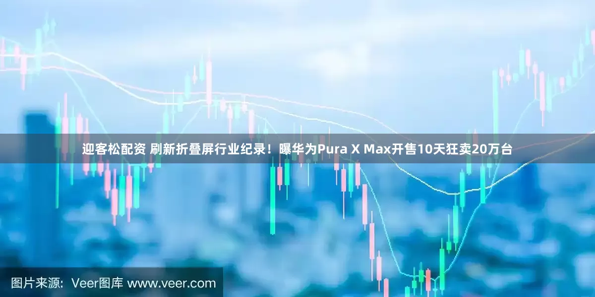 迎客松配资 刷新折叠屏行业纪录！曝华为Pura X Max开售10天狂卖20万台