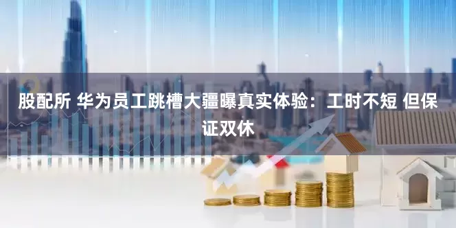 股配所 华为员工跳槽大疆曝真实体验：工时不短 但保证双休